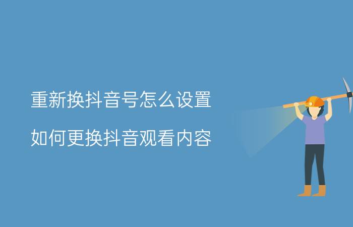 重新换抖音号怎么设置 如何更换抖音观看内容？